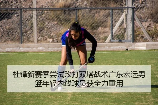 杜锋新赛季尝试改打双塔战术广东宏远男篮年轻内线球员获全力重用
