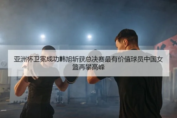 亚洲杯卫冕成功韩旭斩获总决赛最有价值球员中国女篮再攀高峰